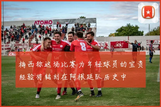 梅西称这场比赛为年轻球员的宝贵经验将铭刻在阿根廷队历史中