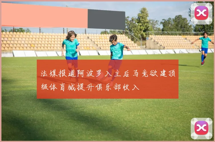 法媒报道阿波罗入主后马竞欲建顶级体育城提升俱乐部收入