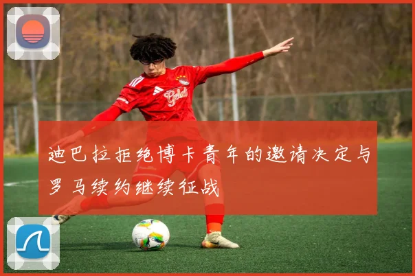 迪巴拉拒绝博卡青年的邀请决定与罗马续约继续征战