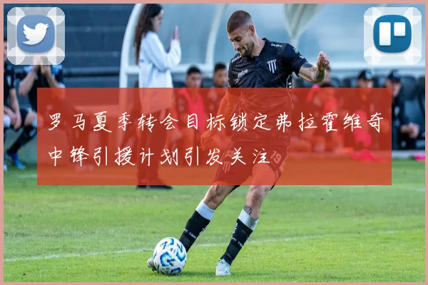 罗马夏季转会目标锁定弗拉霍维奇中锋引援计划引发关注