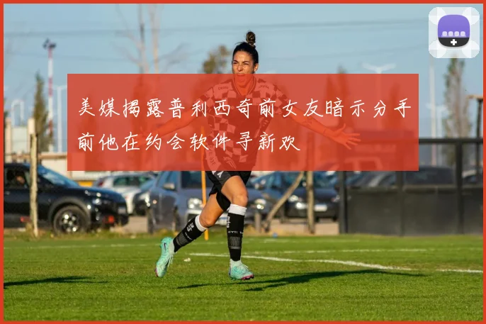美媒揭露普利西奇前女友暗示分手前他在约会软件寻新欢