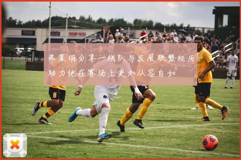 弗莱明分享一线队与发展联盟经历助力他在赛场上更加从容自如