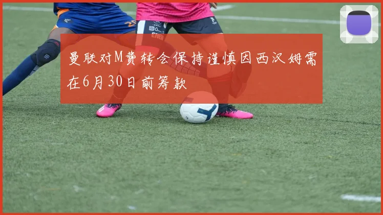 曼联对M费转会保持谨慎因西汉姆需在6月30日前筹款
