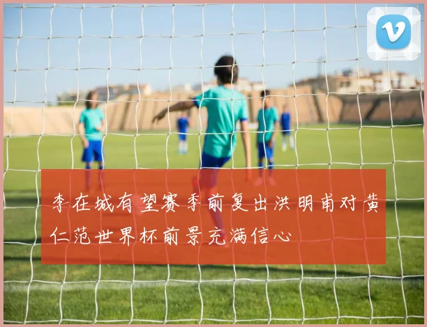 李在城有望赛季前复出洪明甫对黄仁范世界杯前景充满信心