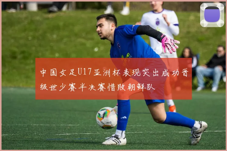 中国女足U17亚洲杯表现突出成功晋级世少赛半决赛惜败朝鲜队