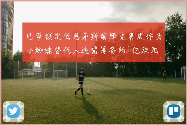 巴萨锁定伯恩茅斯前锋克鲁皮作为小蜘蛛替代人选需筹备约1亿欧元