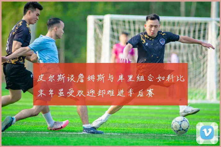 皮尔斯谈詹姆斯与库里组合如科比末年虽受欢迎却难进季后赛