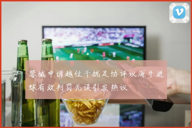 蓉城申诉越位干扰足协评议海牛进球有效判罚无误引发热议