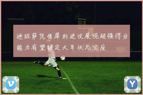 迪班萨凭借犀利进攻展现超强得分能力有望锁定大年状元宝座