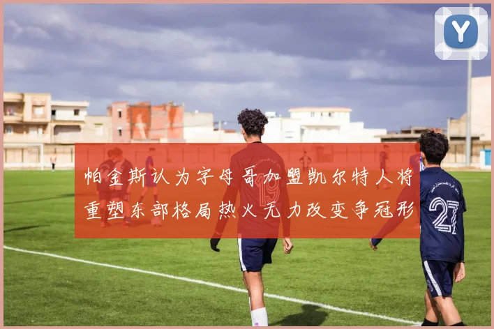 帕金斯认为字母哥加盟凯尔特人将重塑东部格局热火无力改变争冠形势