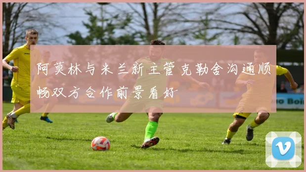 阿莫林与米兰新主管克勒舍沟通顺畅双方合作前景看好