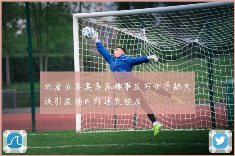 记者分享奥乌苏趣事发布会导航失误引发场内外迷失经历