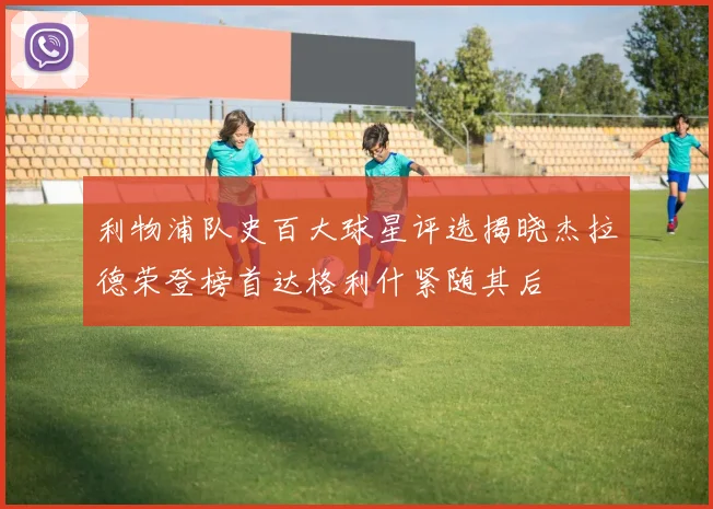 利物浦队史百大球星评选揭晓杰拉德荣登榜首达格利什紧随其后