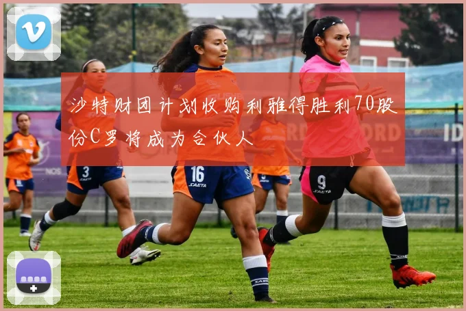 沙特财团计划收购利雅得胜利70股份C罗将成为合伙人