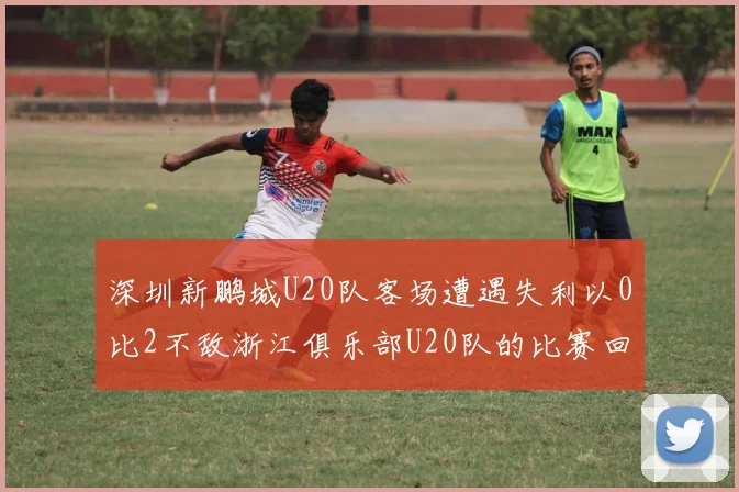 深圳新鹏城U20队客场遭遇失利以0比2不敌浙江俱乐部U20队的比赛回顾