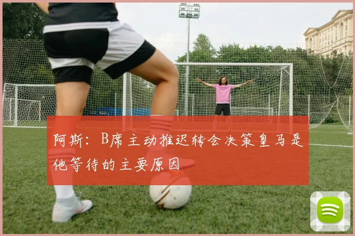 阿斯：B席主动推迟转会决策皇马是他等待的主要原因