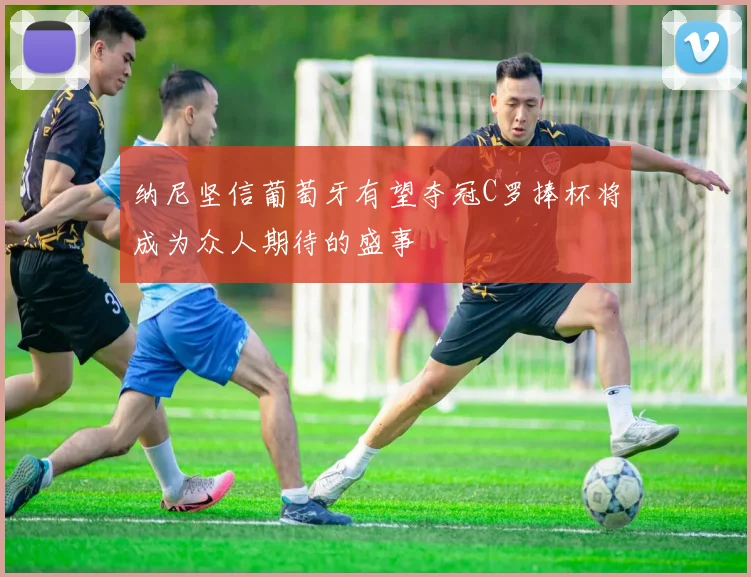 纳尼坚信葡萄牙有望夺冠C罗捧杯将成为众人期待的盛事