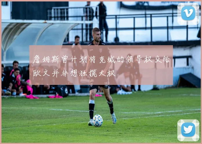 詹姆斯曾计划将克城的领导权交给欧文并非想独揽大权
