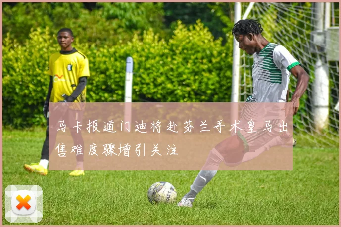 马卡报道门迪将赴芬兰手术皇马出售难度骤增引关注